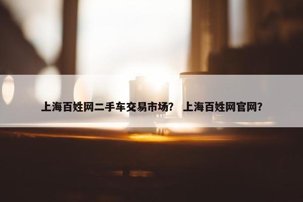 上海百姓网二手车交易市场？ 上海百姓网官网？
