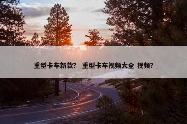 重型卡车新款？ 重型卡车视频大全 视频？