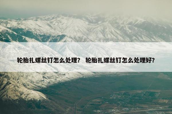 轮胎扎螺丝钉怎么处理？ 轮胎扎螺丝钉怎么处理好？