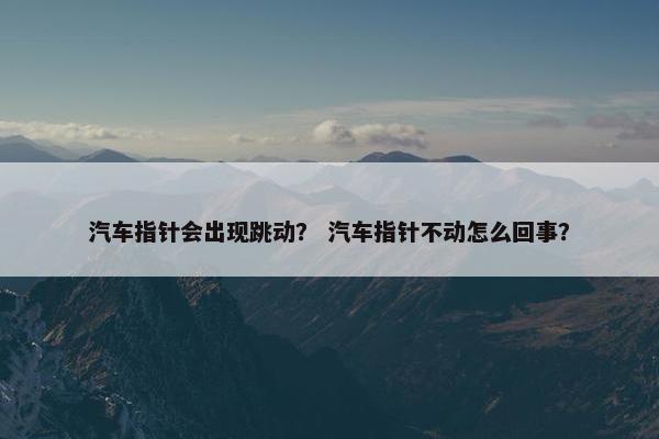 汽车指针会出现跳动？ 汽车指针不动怎么回事？