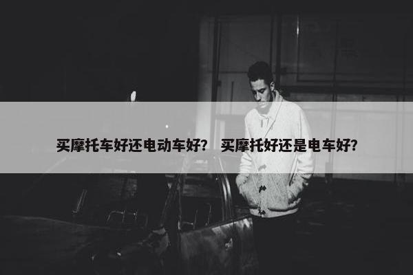 买摩托车好还电动车好？ 买摩托好还是电车好？