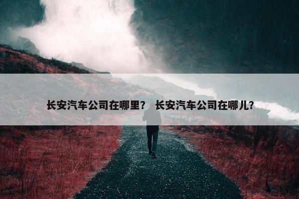 长安汽车公司在哪里？ 长安汽车公司在哪儿？