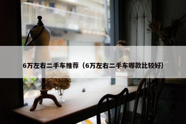 6万左右二手车推荐（6万左右二手车哪款比较好）