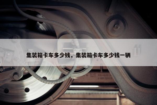 集装箱卡车多少钱，集装箱卡车多少钱一辆