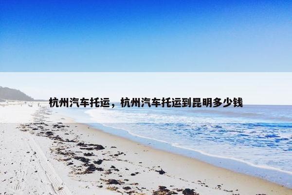 杭州汽车托运，杭州汽车托运到昆明多少钱