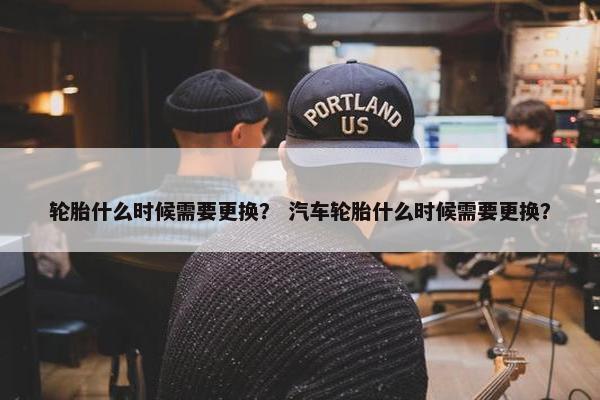 轮胎什么时候需要更换？ 汽车轮胎什么时候需要更换？