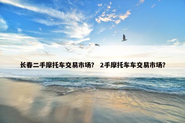长春二手摩托车交易市场？ 2手摩托车车交易市场？