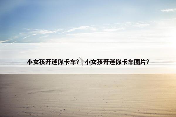 小女孩开迷你卡车？ 小女孩开迷你卡车图片？