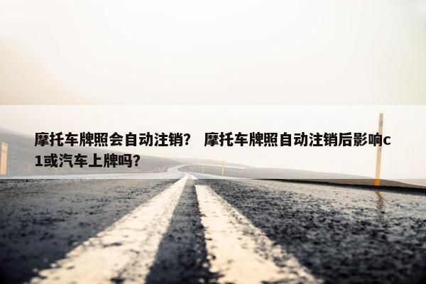摩托车牌照会自动注销？ 摩托车牌照自动注销后影响c1或汽车上牌吗？