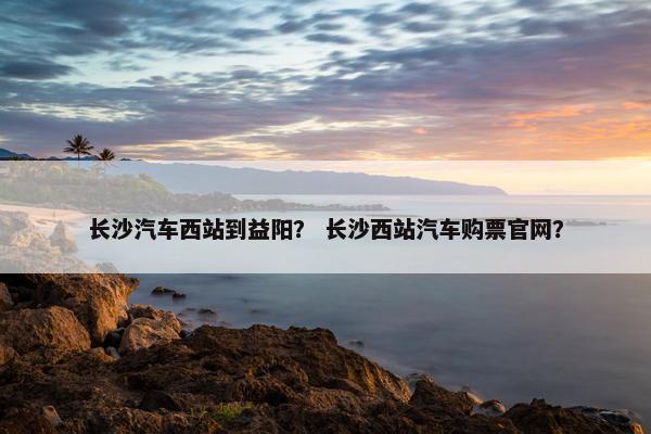 长沙汽车西站到益阳？ 长沙西站汽车购票官网？