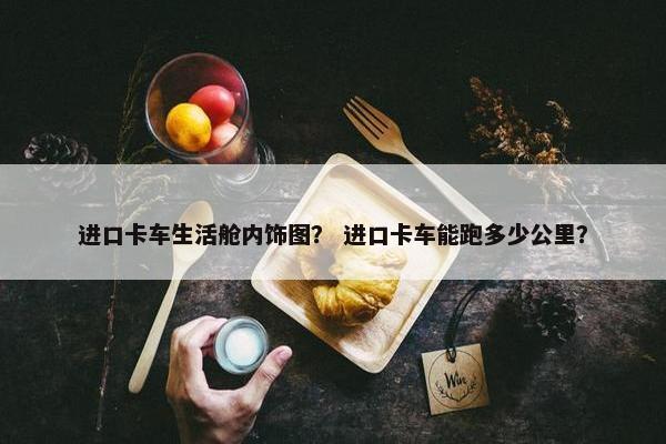 进口卡车生活舱内饰图？ 进口卡车能跑多少公里？