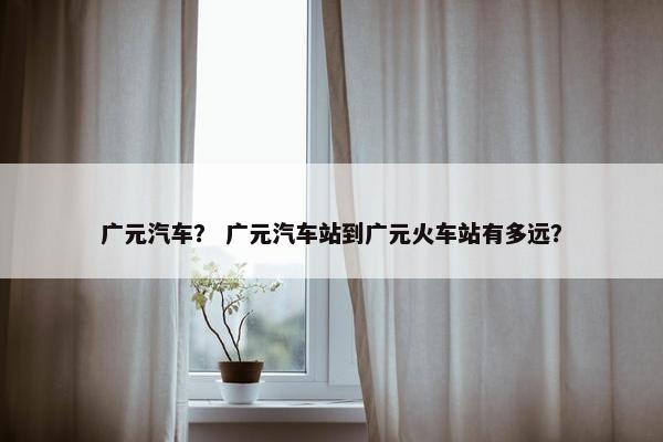 广元汽车？ 广元汽车站到广元火车站有多远？