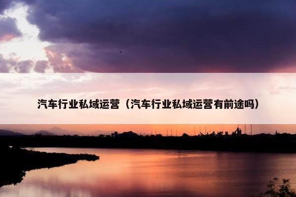 汽车行业私域运营（汽车行业私域运营有前途吗）