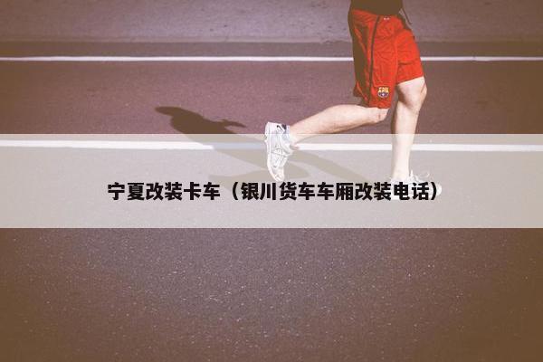 宁夏改装卡车（银川货车车厢改装电话）
