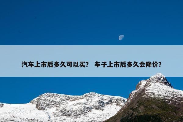 汽车上市后多久可以买？ 车子上市后多久会降价？