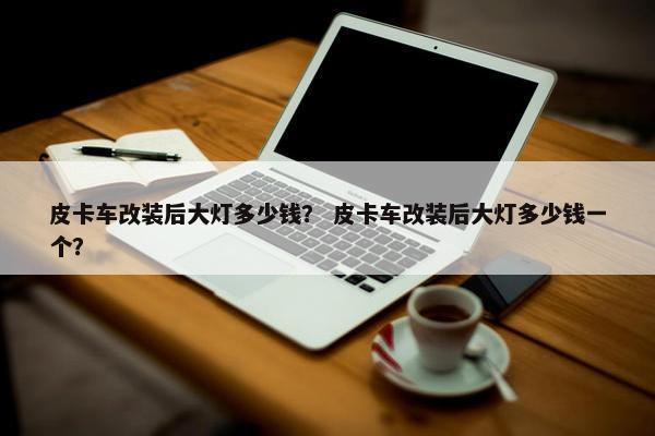 皮卡车改装后大灯多少钱？ 皮卡车改装后大灯多少钱一个？
