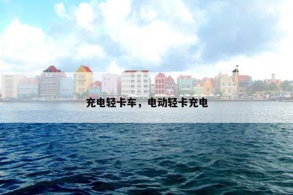 充电轻卡车，电动轻卡充电